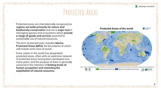 Protected Areas
‐ Protected areas are internationally recognized as
regions set aside primarily for nature and
biodiversity conservation and are a major tool in
managing species and ecosystems which provide
a range of goods and services essential to
sustainable use of natural resources.
‐ The term 'protected area' includes Marine
Protected Areas (MPA) the boundaries of which
will include some area of ocean.
‐ Every nation in the world has designated
protected areas, often with an extensive network
of protected areas having been developed over
many years, and the purpose of them is generally
universal in the intention of limiting levels of
human occupation and restricting the
exploitation of natural resources.
6
 