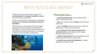 Why are protected areas important?
‐ Protected areas provide a wide range social,
environmental and economic benefits to people
and communities worldwide.
‐ As the world continues to develop at a rapid pace,
pressure on ecosystems and natural resources
intensifies.
‐ Protected areas, when governed and managed
appropriately and embedded in development
strategies, can provide nature-based solutions to
this pressure, and take their place as an integral
component of sustainable development.
Protected areas...
... provide drinking water to one in three of the
world’s 100 largest cities;
... store the same amount of carbon as the tropical
rainforests;
... keep us healthy by being the source of clean air
and water, as well as new medicines;
... help reduce the risks and consequences of
extreme events such as floods, storm-surges,
drought and sea-level rise;
... enhance food security by boosting fisheries and
preserving wild relatives of crops; and
... provide homes, jobs and livelihoods to millions
of people around the world.
9
 