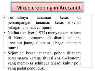 Mixed cropping in Arecanut
• Tumbuhnya tanaman keras di
persimpangan tanaman keras dikenal
sebagai tanaman campuran.
• Nelliat dan Iyer (1977) menyatakan bahwa
di Kerala, terutama di distrik selatan,
arecanut jarang ditanam sebagai tanaman
murni.
• Sejumlah besar tanaman pohon ditanam
bersamanya karena situasi sosial-ekonomi
yang memaksa sehingga terjadi kultur poli
yang padat penduduk.
 