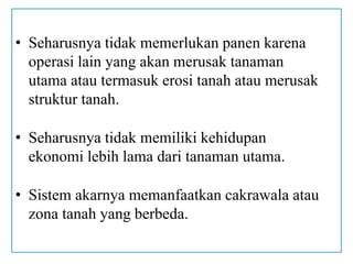 • Seharusnya tidak memerlukan panen karena
operasi lain yang akan merusak tanaman
utama atau termasuk erosi tanah atau merusak
struktur tanah.
• Seharusnya tidak memiliki kehidupan
ekonomi lebih lama dari tanaman utama.
• Sistem akarnya memanfaatkan cakrawala atau
zona tanah yang berbeda.
 