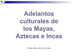 Adelantos
culturales de
los Mayas,
Aztecas e Incas
Profa. María de los A. Díaz
 