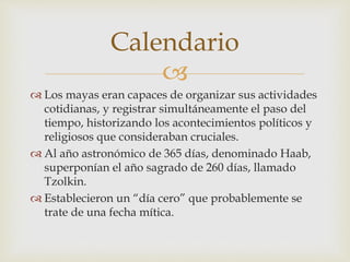 
 Los mayas eran capaces de organizar sus actividades
cotidianas, y registrar simultáneamente el paso del
tiempo, historizando los acontecimientos políticos y
religiosos que consideraban cruciales.
 Al año astronómico de 365 días, denominado Haab,
superponían el año sagrado de 260 días, llamado
Tzolkin.
 Establecieron un “día cero” que probablemente se
trate de una fecha mítica.
Calendario
 