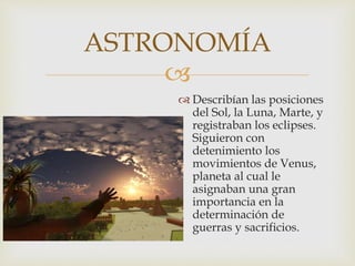 
 Describían las posiciones
del Sol, la Luna, Marte, y
registraban los eclipses.
Siguieron con
detenimiento los
movimientos de Venus,
planeta al cual le
asignaban una gran
importancia en la
determinación de
guerras y sacrificios.
ASTRONOMÍA
 