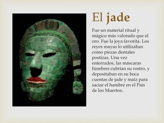 El jade
Fue un material ritual y
mágico más valorado que el
oro. Fue la joya favorita. Los
reyes mayas lo utilizaban
como piezas dentales
postizas. Una vez
enterrados, las máscaras
fúnebres cubrían su rostro, y
depositaban en su boca
cuentas de jade y maíz para
saciar el hambre en el País
de los Muertos.
 