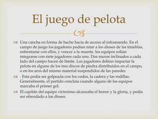 
 Una cancha en forma de hache hacía de acceso al inframundo. En el
campo de juego los jugadores podían retar a los dioses de las tinieblas,
enfrentarse con ellos, y vencer a la muerte. los equipos solían
integrarse con siete jugadores cada uno. Dos muros inclinados a cada
lado del campo hacen de límite. Los jugadores debían impactar la
pelota en alguno de los tres discos de piedra distribuidos en el campo,
o en los aros del mismo material suspendidos de las paredes
 . Esta podía ser golpeada con los codos, la cadera y las rodillas.
Generalmente, el partido concluía cuando alguno de los equipos
marcaba el primer gol.
 El capitán del equipo victorioso alcanzaba el honor y la gloria, y podía
ser ofrendado a los dioses.
El juego de pelota
 