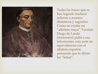 Todas las frases que se
han logrado traducir
refieren a asuntos
dinásticos y sagrados.
Como no existía un
“alfabeto maya” Yucatán
Diego de Landa
(misionero) pidió a sus
informantes una serie de
equivalencias con el
alfabeto español,
pensando que le dirían
las “letras”.
 