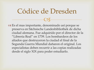 
 Es el mas importante, denominado así porque se
preserva en Sächsische Landesbibliothek de dicha
ciudad alemana. Fue adquirido por el director de la
“Libreria Real” en 1739. Los bombardeos de los
aliados que destruyeron la ciudad el final de la
Segunda Guerra Mundial dañaron el original. Los
especialistas deben recurrir a las copias realizadas
desde el siglo XIX para poder estudiarlo.
Códice de Dresden
 