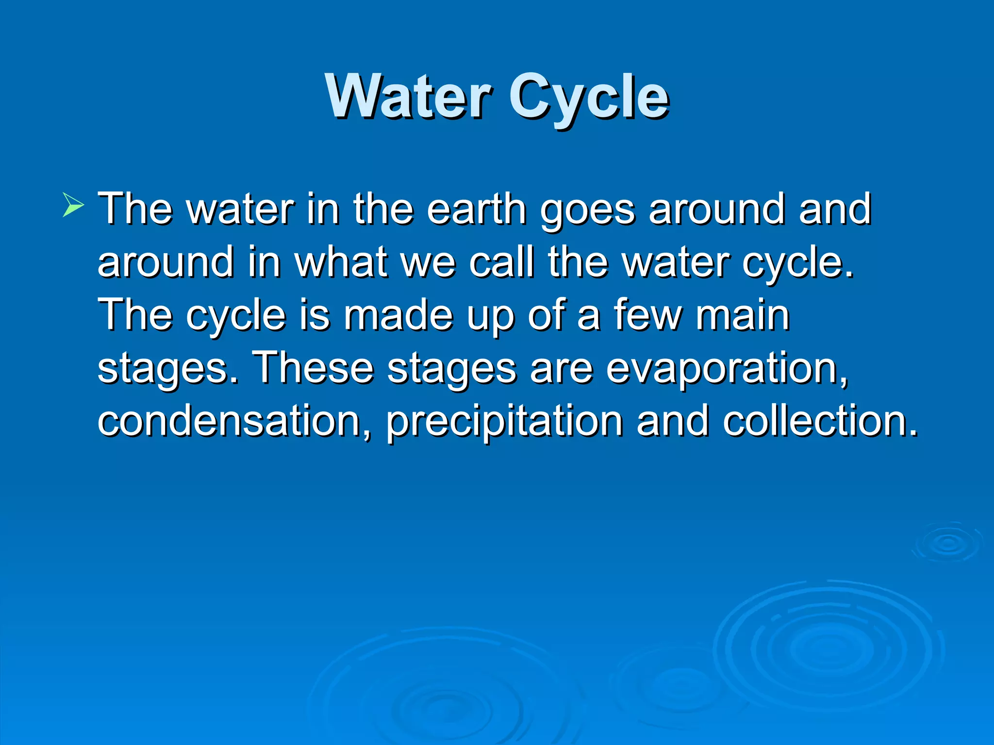 Water Cycle The water in the earth goes around and around in what we call the water cycle. The cycle is made up of a few main stages. These stages are evaporation, condensation, precipitation and collection.