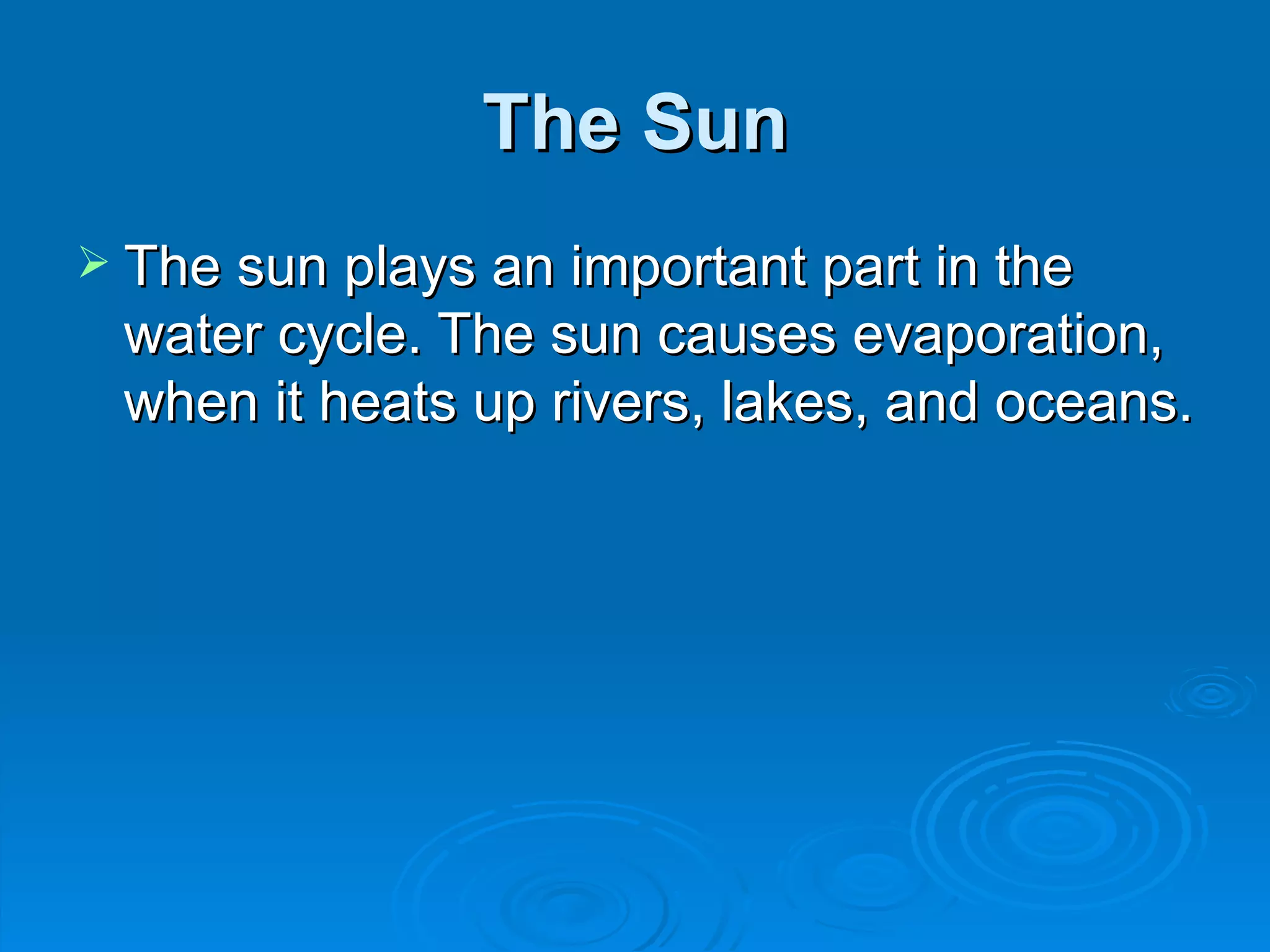 The Sun The sun plays an important part in the water cycle. The sun causes evaporation, when it heats up rivers, lakes, and oceans.