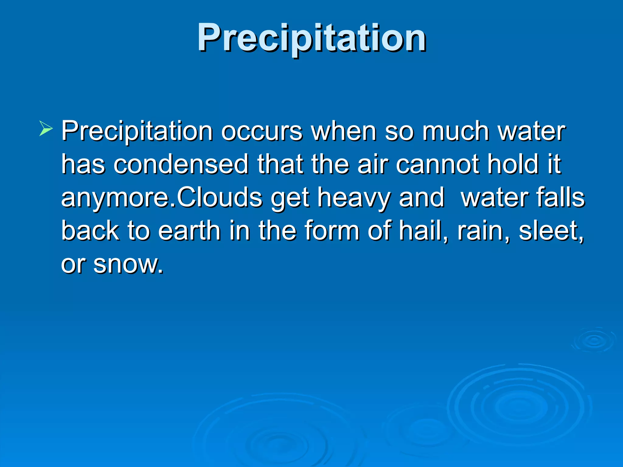 Precipitation Precipitation occurs when so much water has condensed that the air cannot hold it anymore.Clouds get heavy and water falls back to earth in the form of hail, rain, sleet, or snow.