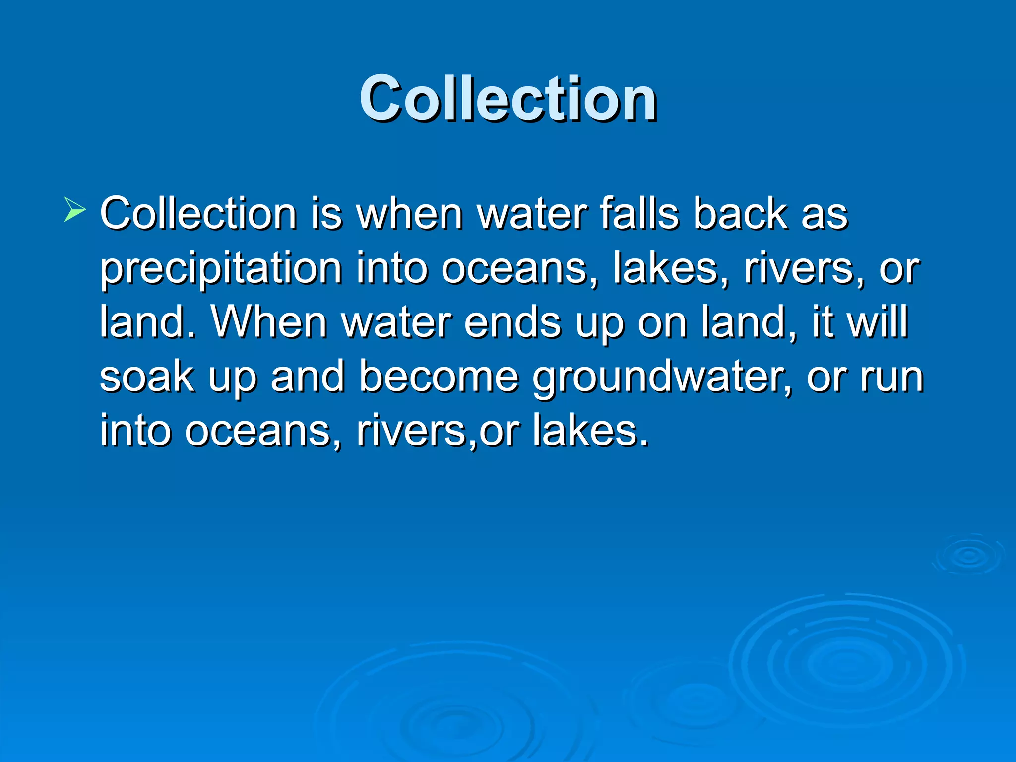 Collection Collection is when water falls back as precipitation into oceans, lakes, rivers, or land. When water ends up on land, it will soak up and become groundwater, or run into oceans, rivers,or lakes.