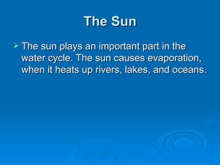 The Sun The sun plays an important part in the water cycle. The sun causes evaporation, when it heats up rivers, lakes, and oceans. 