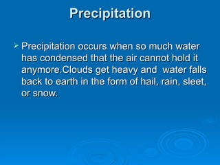 Precipitation Precipitation occurs when so much water has condensed that the air cannot hold it anymore.Clouds get heavy and  water falls back to earth in the form of hail, rain, sleet, or snow. 