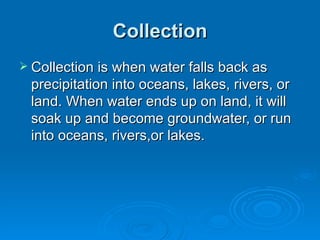 Collection Collection is when water falls back as precipitation into oceans, lakes, rivers, or land. When water ends up on land, it will soak up and become groundwater, or run into oceans, rivers,or lakes. 