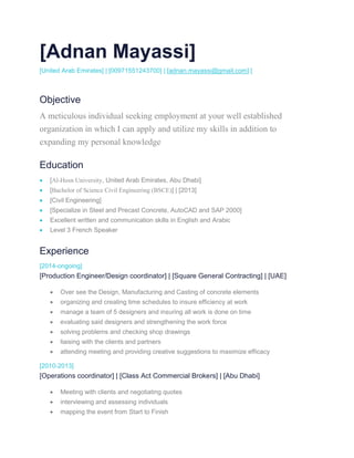 [Adnan Mayassi]
[United Arab Emirates] | [00971551243700] | [adnan.mayassi@gmail.com] [
Objective
A meticulous individual seeking employment at your well established
organization in which I can apply and utilize my skills in addition to
expanding my personal knowledge
Education
 [Al-Hosn University, United Arab Emirates, Abu Dhabi]
 [Bachelor of Science Civil Engineering (BSCE)] | [2013]
 [Civil Engineering]
 [Specialize in Steel and Precast Concrete, AutoCAD and SAP 2000]
 Excellent written and communication skills in English and Arabic
 Level 3 French Speaker
Experience
[2014-ongoing]
[Production Engineer/Design coordinator] | [Square General Contracting] | [UAE]
 Over see the Design, Manufacturing and Casting of concrete elements
 organizing and creating time schedules to insure efficiency at work
 manage a team of 5 designers and insuring all work is done on time
 evaluating said designers and strengthening the work force
 solving problems and checking shop drawings
 liaising with the clients and partners
 attending meeting and providing creative suggestions to maximize efficacy
[2010-2013]
[Operations coordinator] | [Class Act Commercial Brokers] | [Abu Dhabi]
 Meeting with clients and negotiating quotes
 interviewing and assessing individuals
 mapping the event from Start to Finish
 