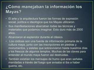 • El arte y la arquitectura fueron las formas de expresión
social, política e ideológica que los Mayas utilizaron.
• Sus manifestaciones abarcaban todas las técnicas y
materiales que podamos imaginar. Esto duro más de 2000
años.
• Alcanzaron el esplendor durante el clásico.
• Los códices son una fuente de información primaria de la
cultura maya, junto con las inscripciones en piedras y
monumentos, y estelas que sobrevivieron hasta nuestros días
y los frescos de algunos templos. Muchas de las claves para
entender al mundo maya fueron así destruidas.
• También existían los mensajes de humo que eran señales
mandadas a través del fuego que avisaba si iba a haber
guerra, etc.

 