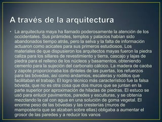 • La arquitectura maya ha llamado poderosamente la atención de los
occidentales. Sus pirámides, templos y palacios habían sido
abandonados tiempo atrás, pero la selva y la falta de información
actuaron como acicates para sus primeros estudiosos. Los
materiales de que dispusieron los arquitectos mayas fueron la piedra
caliza para los sillares de revestimiento y tierra, cascajo y lajas de
piedra para el relleno de los núcleos y basamentos, obteniendo
cemento para la sujeción del carbonato cálcico. La madera de caoba
y zapote proporcionaba los dinteles de las puertas, los refuerzos
para las bóvedas, así como andamios, escaleras y rodillos que
facilitaban el trabajo. El logro técnico más característico fue la falsa
bóveda, que no es otra cosa que dos muros que se juntan en la
parte superior por aproximación de hiladas de piedras. El estuco se
usó para enlucir pavimentos, paredes y esculturas, y se obtenía
mezclando la cal con agua en una solución de goma vegetal. El
enorme peso de las bóvedas y las cresterías (muros de
mampostería que se alzaban sobre ellas) obligaba a aumentar el
grosor de las paredes y a reducir los vanos

 