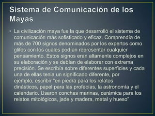 • La civilización maya fue la que desarrolló el sistema de
comunicación más sofisticado y eficaz. Comprendía de
más de 700 signos denominados por los expertos como
glifos con los cuales podían representar cualquier
pensamiento. Estos signos eran altamente complejos en
su elaboración y se debían de elaborar con extrema
precisión. Se escribía sobre diferentes superficies y cada
una de ellas tenia un significado diferente, por
ejemplo, escribir “en piedra para los relatos
dinásticos, papel para las profecías, la astronomía y el
calendario. Usaron conchas marinas, cerámica para los
relatos mitológicos, jade y madera, metal y hueso”

 