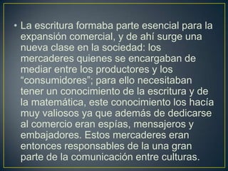 • La escritura formaba parte esencial para la
expansión comercial, y de ahí surge una
nueva clase en la sociedad: los
mercaderes quienes se encargaban de
mediar entre los productores y los
“consumidores”; para ello necesitaban
tener un conocimiento de la escritura y de
la matemática, este conocimiento los hacía
muy valiosos ya que además de dedicarse
al comercio eran espías, mensajeros y
embajadores. Estos mercaderes eran
entonces responsables de la una gran
parte de la comunicación entre culturas.

 