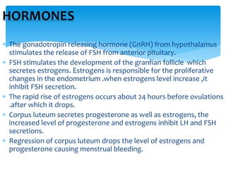  The gonadotropin releasing hormone (GnRH) from hypothalamus
stimulates the release of FSH from anterior pituitary.
 FSH stimulates the development of the granfian follicle which
secretes estrogens. Estrogens is responsible for the proliferative
changes in the endometrium .when estrogens level increase ,it
inhibit FSH secretion.
 The rapid rise of estrogens occurs about 24 hours before ovulations
.after which it drops.
 Corpus luteum secretes progesterone as well as estrogens, the
increased level of progesterone and estrogens inhibit LH and FSH
secretions.
 Regression of corpus luteum drops the level of estrogens and
progesterone causing menstrual bleeding.
HORMONES
 