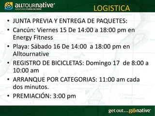 LOGISTICA
• JUNTA PREVIA Y ENTREGA DE PAQUETES:
• Cancún: Viernes 15 De 14:00 a 18:00 pm en
  Energy Fitness
• Playa: Sábado 16 De 14:00 a 18:00 pm en
  Alltournative
• REGISTRO DE BICICLETAS: Domingo 17 de 8:00 a
  10:00 am
• ARRANQUE POR CATEGORIAS: 11:00 am cada
  dos minutos.
• PREMIACIÓN: 3:00 pm
 
