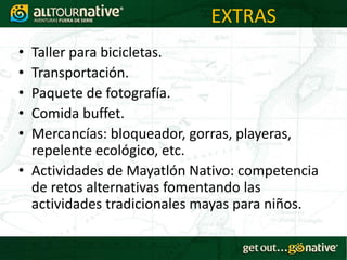 EXTRAS
• Taller para bicicletas.
• Transportación.
• Paquete de fotografía.
• Comida buffet.
• Mercancías: bloqueador, gorras, playeras,
  repelente ecológico, etc.
• Actividades de Mayatlón Nativo: competencia
  de retos alternativas fomentando las
  actividades tradicionales mayas para niños.
 