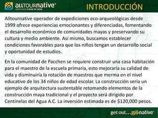 INTRODUCCIÓN
Alltournative operador de expediciones eco-arqueológicas desde
1999 ofrece experiencias emocionantes y diferenciadas, fomentando
el desarrollo económico de comunidades mayas y preservando su
cultura y medio ambiente. Así mismo, buscamos establecer
condiciones favorables para que los niños tengan un desarrollo social
y oportunidad de estudios.
En la comunidad de Pacchen se requiere construir una casa habitación
para el maestro de la escuela primaria, esto mejoraría su calidad de
vida y disminuiría la rotación de maestros que merma en el nivel
educativo de los 34 niños de edad escolar. La construcción sería un
ejemplo de arquitectura sustentable retomando elementos de la
construcción maya tradicional y el proyecto será dirigido por
Centinelas del Agua A.C. La inversión estimada es de $120,000 pesos.
 