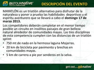 DESCRIPCIÓN DEL EVENTO
MAYATLÓN es un triatlón alternativo para disfrutar de la
naturaleza y poner a prueba las habilidades deportivas y el
espíritu aventurero que se llevará a cabo el domingo 17 de
marzo 2013.
Los competidores deberán completar en el menor tiempo
posible un circuito en insólitos paisajes de gran belleza
natural alrededor de comunidades mayas. Las tres disciplinas
de esta competencia cumplen con las distancias de un triatlón
sprint:
• 750 mt de nado en la hermosa laguna Mojarras.
• 20 km de bicicleta por pavimento y brechas en
  comunidades mayas.
• 5 km de carrera a pie por senderos en la selva.
 