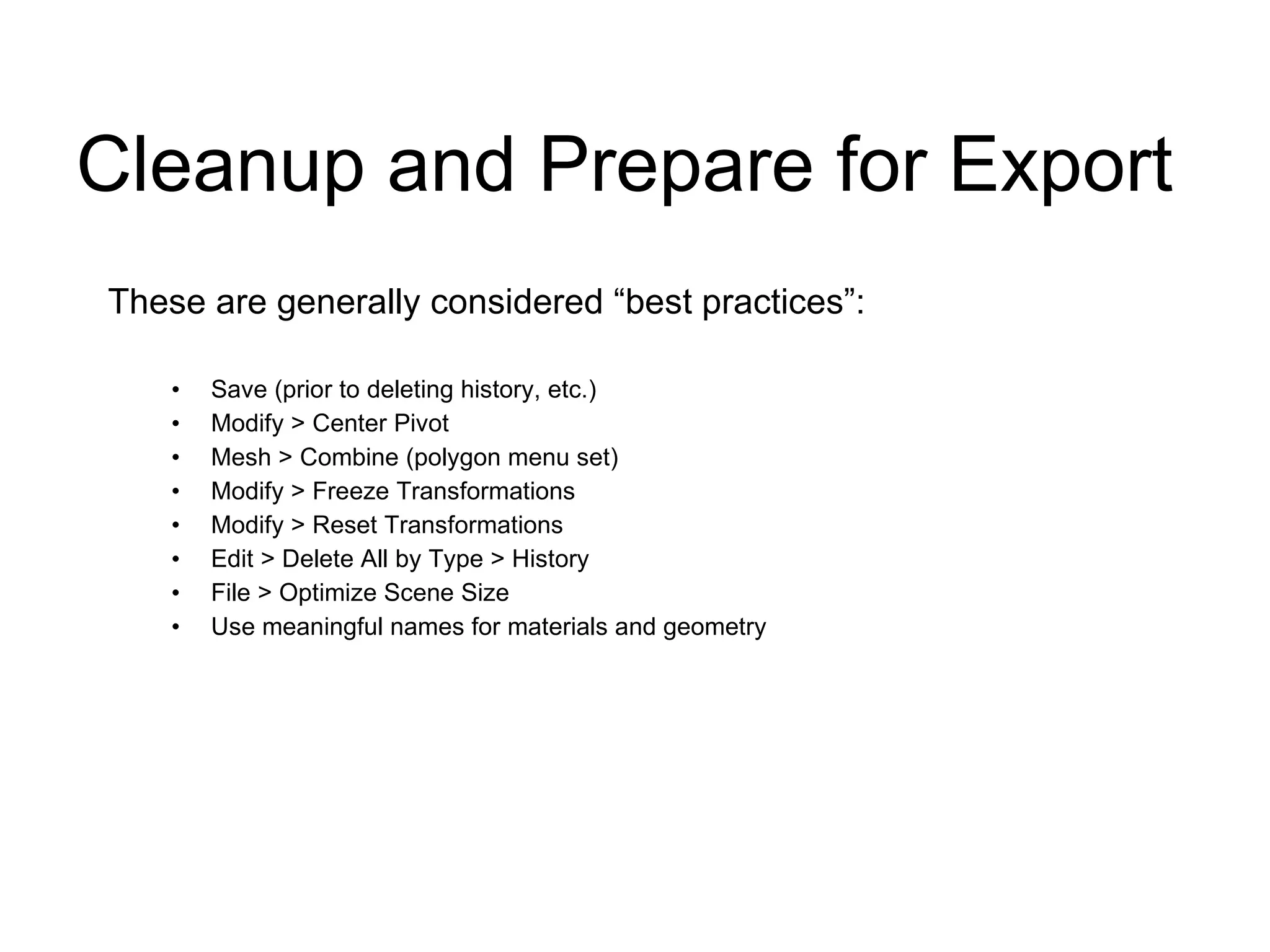 Cleanup and Prepare for Export These are generally considered “best practices”: Save (prior to deleting history, etc.) Modify > Center Pivot Mesh > Combine (polygon menu set) Modify > Freeze Transformations Modify > Reset Transformations Edit > Delete All by Type > History File > Optimize Scene Size Use meaningful names for materials and geometry 
