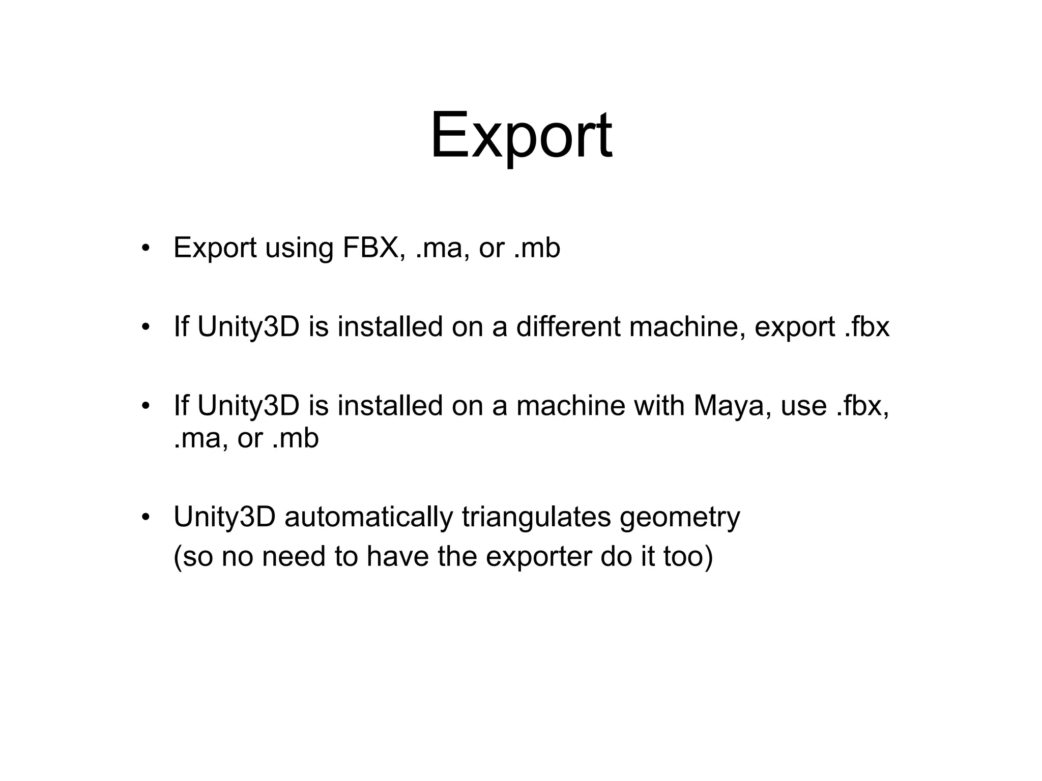 Export Export using FBX, .ma, or .mb If Unity3D is installed on a different machine, export .fbx If Unity3D is installed on a machine with Maya, use .fbx, .ma, or .mb Unity3D automatically triangulates geometry  (so no need to have the exporter do it too) 