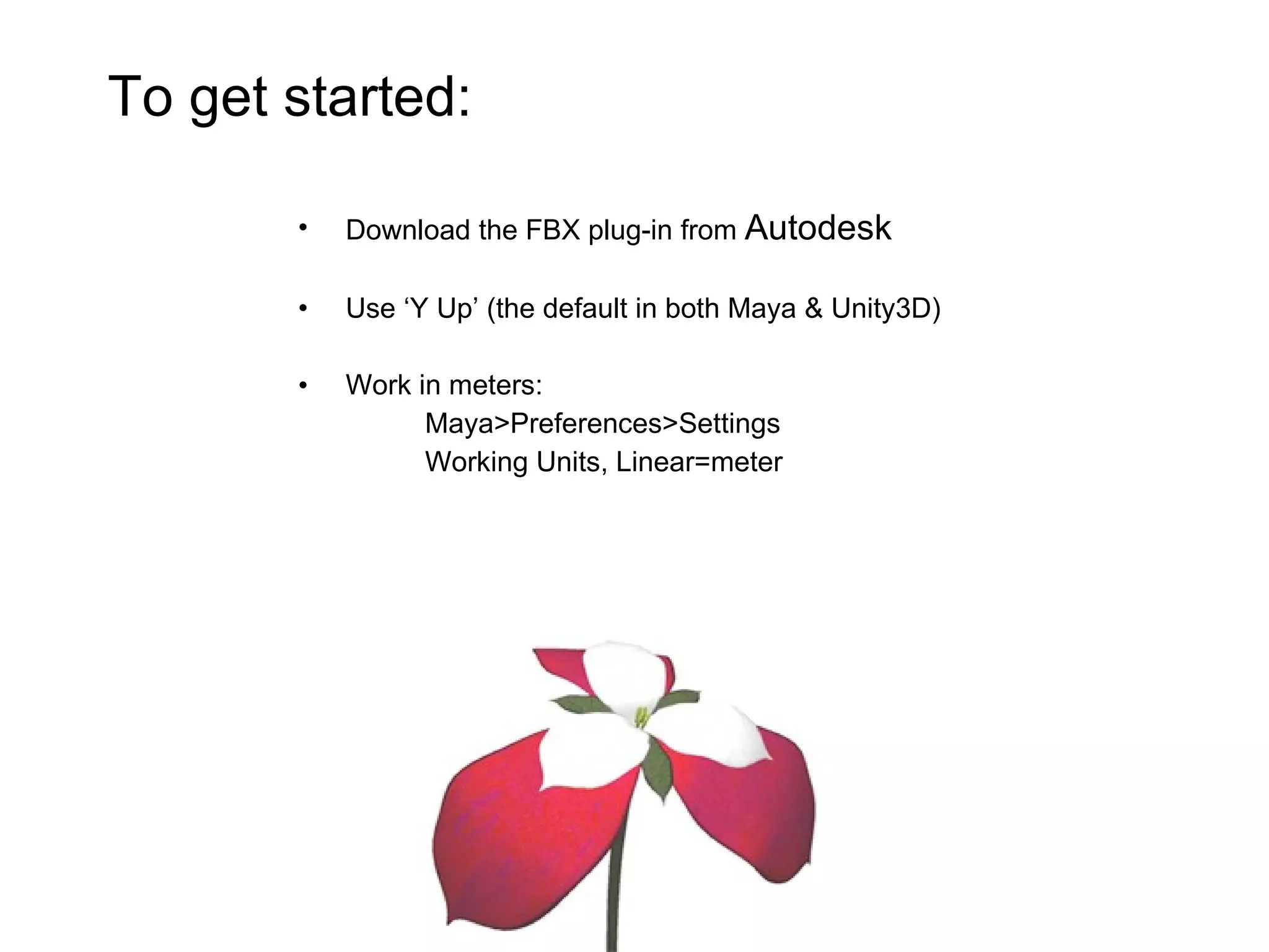Download the FBX plug-in from  Autodesk Use ‘Y Up’ (the default in both Maya & Unity3D) Work in meters: Maya>Preferences>Settings Working Units, Linear=meter To get started: 