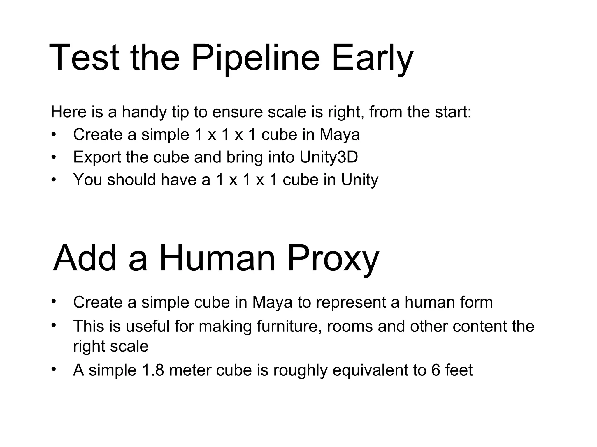 Test the Pipeline Early Here is a handy tip to ensure scale is right, from the start: Create a simple 1 x 1 x 1 cube in Maya Export the cube and bring into Unity3D You should have a 1 x 1 x 1 cube in Unity Add a Human Proxy Create a simple cube in Maya to represent a human form This is useful for making furniture, rooms and other content the right scale A simple 1.8 meter cube is roughly equivalent to 6 feet 