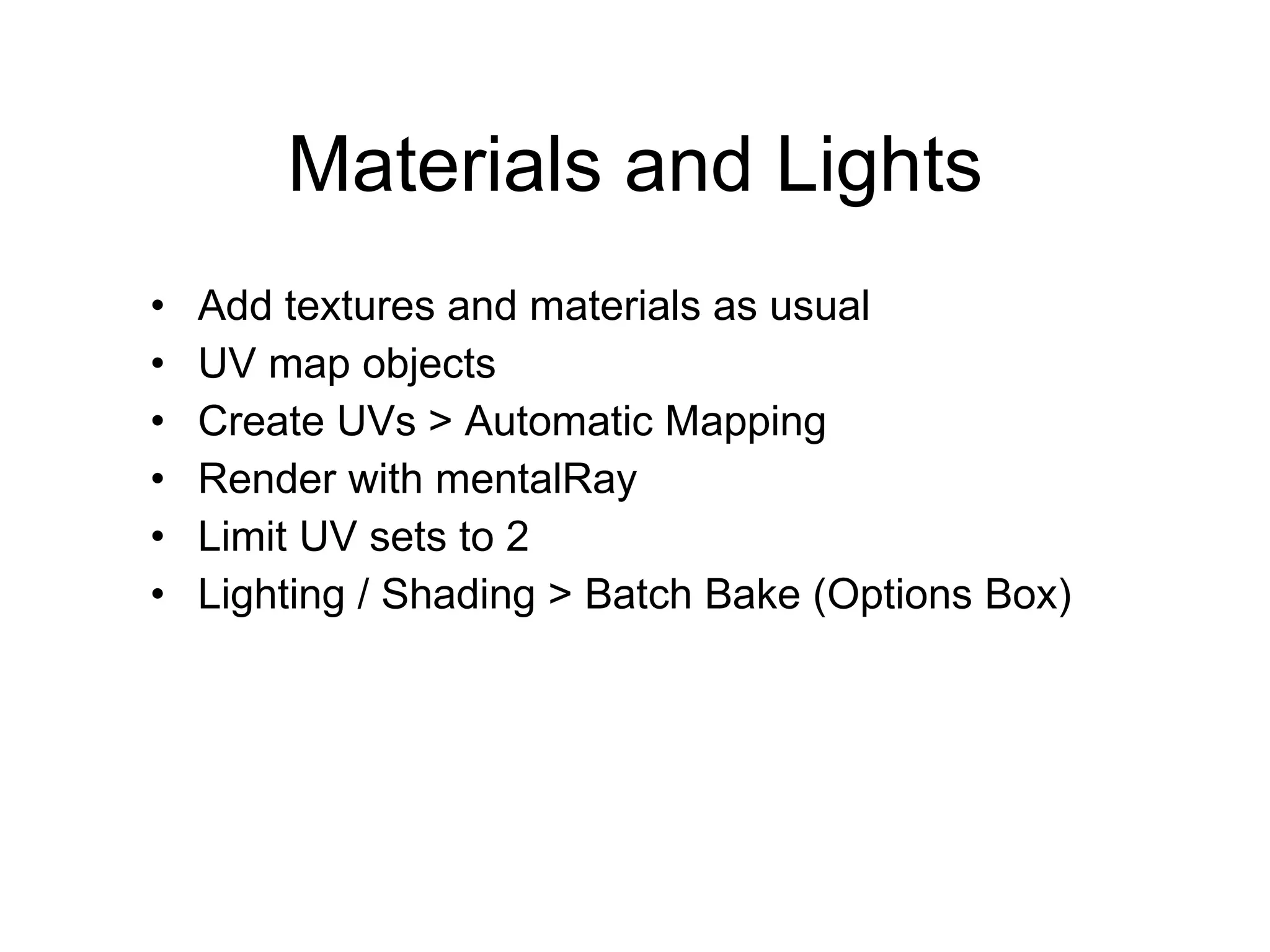 Materials and Lights Add textures and materials as usual UV map objects Create UVs > Automatic Mapping Render with mentalRay Limit UV sets to 2 Lighting / Shading > Batch Bake (Options Box) 