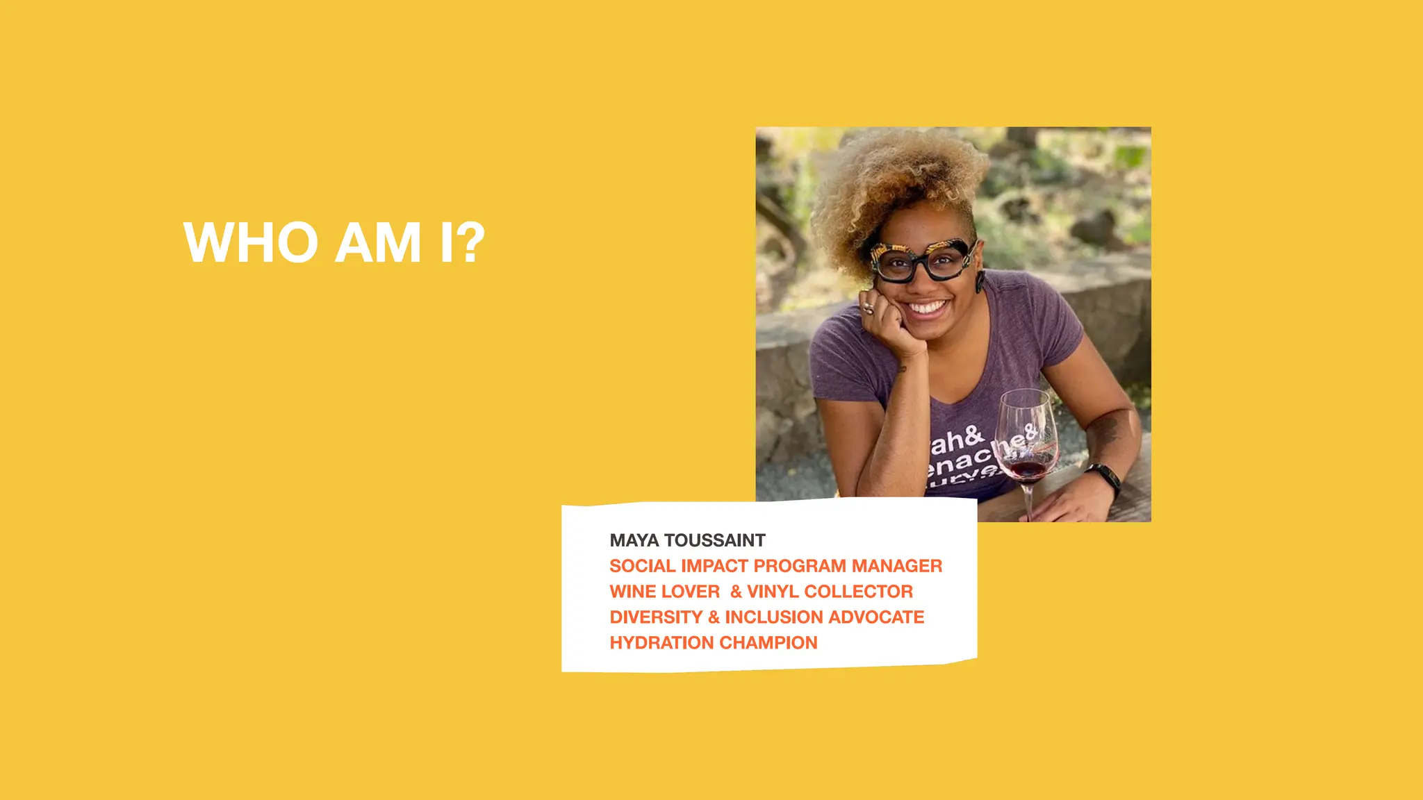 WHO AM I?
MAYA TOUSSAINT
SOCIAL IMPACT PROGRAM MANAGER
WINE LOVER & VINYL COLLECTOR
DIVERSITY & INCLUSION ADVOCATE
HYDRATION CHAMPION
 