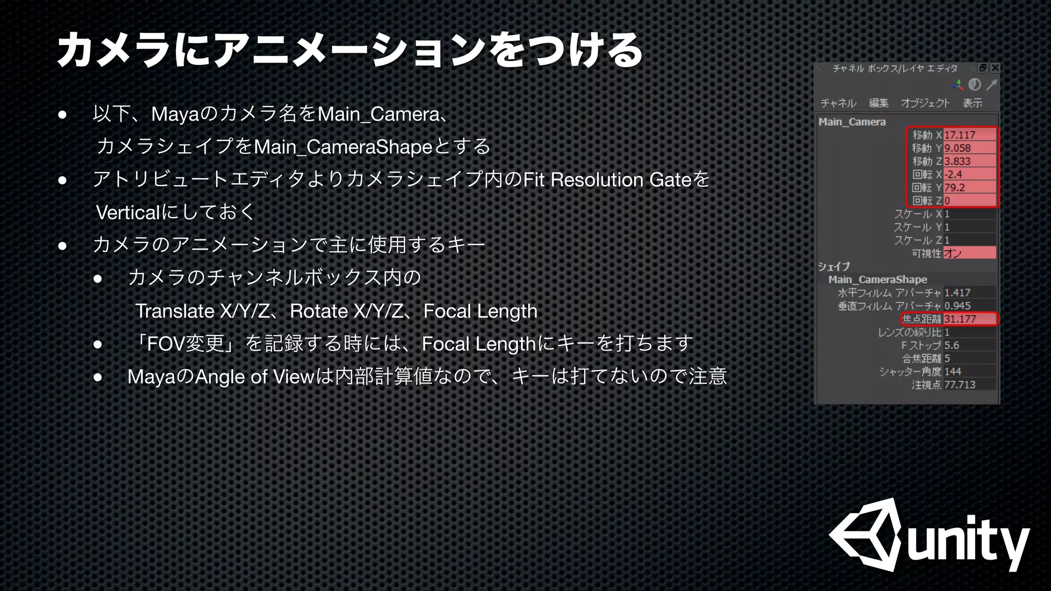 カメラにアニメーションをつける
●
 以下、Mayaのカメラ名をMain_Camera、
  カメラシェイプをMain_CameraShapeとする
●
 アトリビュートエディタよりカメラシェイプ内のFit Resolution Gateを
  Verticalにしておく
●
 カメラのアニメーションで主に使用するキー

 ●
 カメラのチャンネルボックス内の
    Translate X/Y/Z、Rotate X/Y/Z、Focal Length

 ●
 「FOV変更」を記録する時には、Focal Lengthにキーを打ちます

 ●
 MayaのAngle of Viewは内部計算値なので、キーは打てないので注意
 