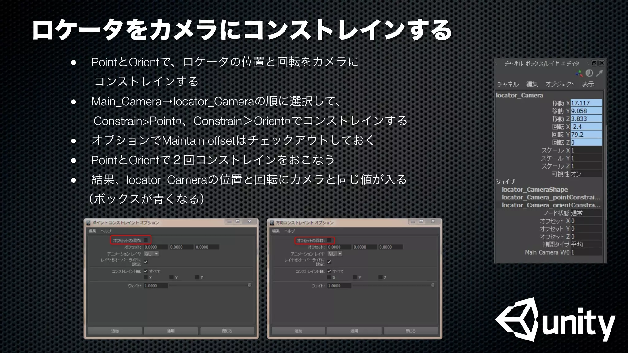 ロケータをカメラにコンストレインする
●
 PointとOrientで、ロケータの位置と回転をカメラに
  コンストレインする
●
 Main_Camera→locator_Cameraの順に選択して、
  Constrain>Point□、Constrain＞Orient□でコンストレインする
●
 オプションでMaintain offsetはチェックアウトしておく
●
 PointとOrientで２回コンストレインをおこなう
●
 結果、locator_Cameraの位置と回転にカメラと同じ値が入る
 （ボックスが青くなる）
 