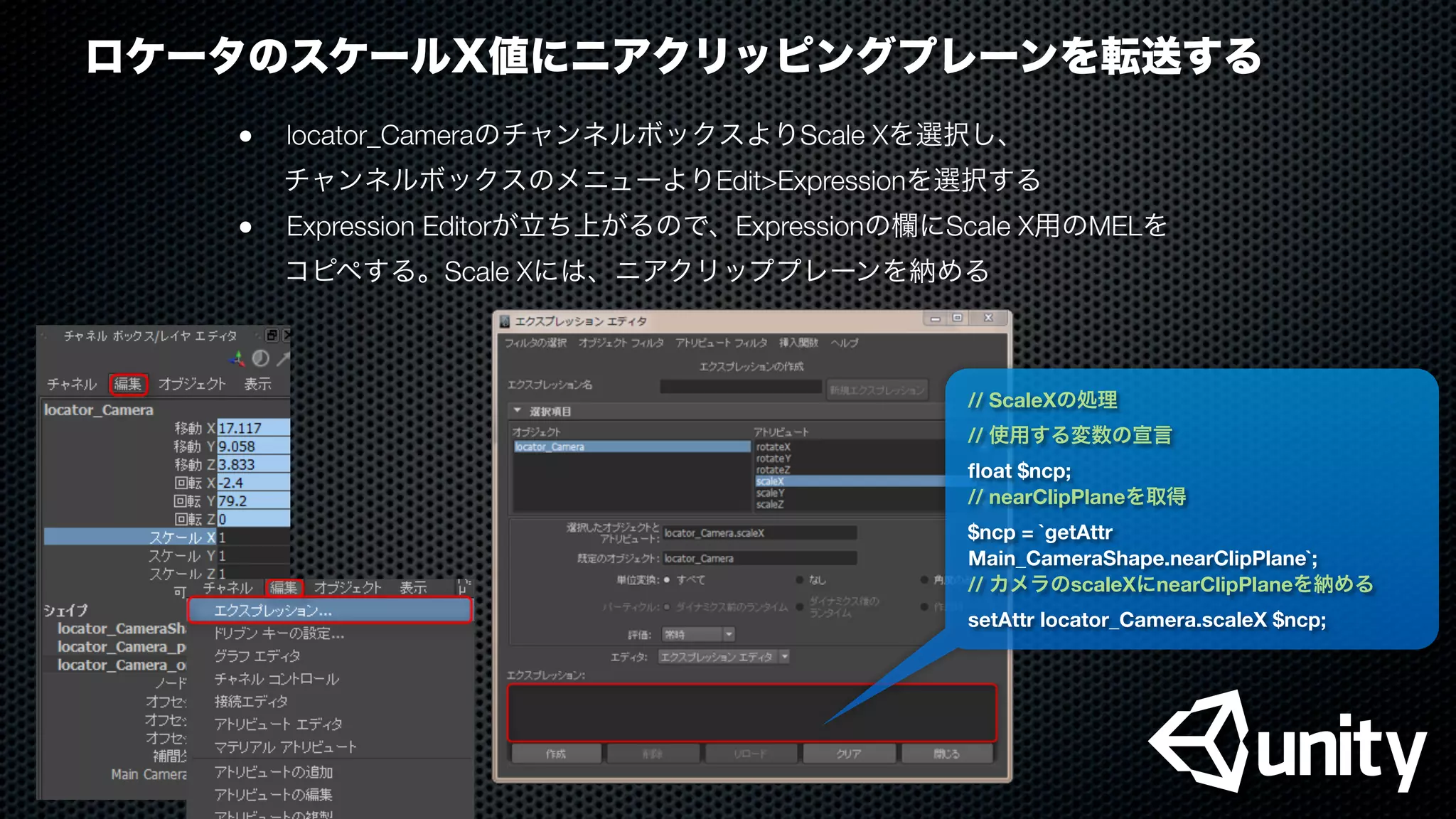 ロケータのスケールX値にニアクリッピングプレーンを転送する
●
 locator_CameraのチャンネルボックスよりScale Xを選択し、
チャンネルボックスのメニューよりEdit>Expressionを選択する
●
 Expression Editorが立ち上がるので、Expressionの欄にScale X用のMELを
コピペする。Scale Xには、ニアクリッププレーンを納める
// ScaleXの処理
// 使用する変数の宣言
ﬂoat $ncp;
// nearClipPlaneを取得
$ncp = `getAttr
Main_CameraShape.nearClipPlane`;
// カメラのscaleXにnearClipPlaneを納める
setAttr locator_Camera.scaleX $ncp;
 