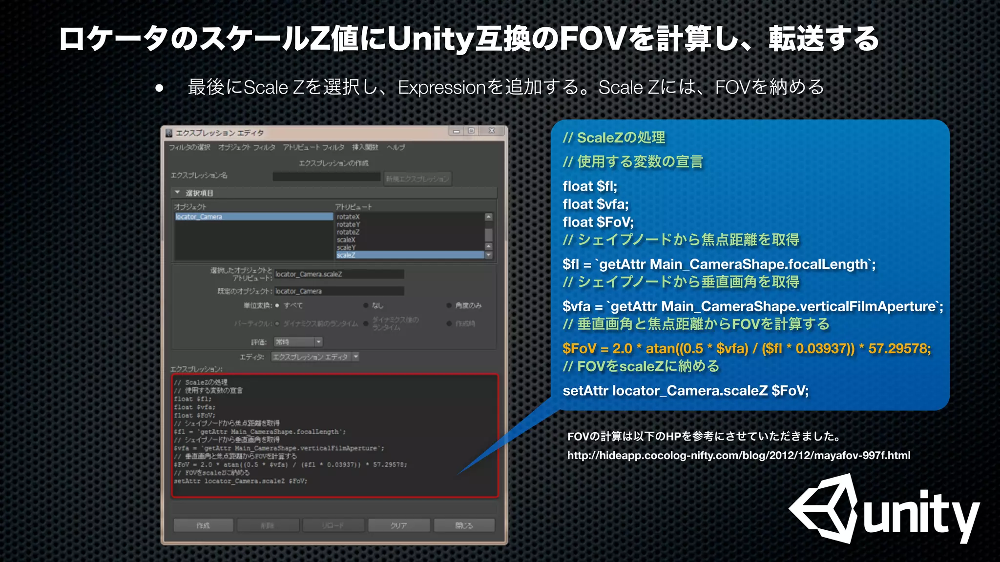 ロケータのスケールZ値にUnity互換のFOVを計算し、転送する
●
 最後にScale Zを選択し、Expressionを追加する。Scale Zには、FOVを納める
// ScaleZの処理
// 使用する変数の宣言
ﬂoat $ﬂ;
ﬂoat $vfa;
ﬂoat $FoV;
// シェイプノードから焦点距離を取得
$ﬂ = `getAttr Main_CameraShape.focalLength`;
// シェイプノードから垂直画角を取得
$vfa = `getAttr Main_CameraShape.verticalFilmAperture`;
// 垂直画角と焦点距離からFOVを計算する
$FoV = 2.0 * atan((0.5 * $vfa) / ($ﬂ * 0.03937)) * 57.29578;
// FOVをscaleZに納める
setAttr locator_Camera.scaleZ $FoV;
FOVの計算は以下のHPを参考にさせていただきました。
http://hideapp.cocolog-nifty.com/blog/2012/12/mayafov-997f.html
 
