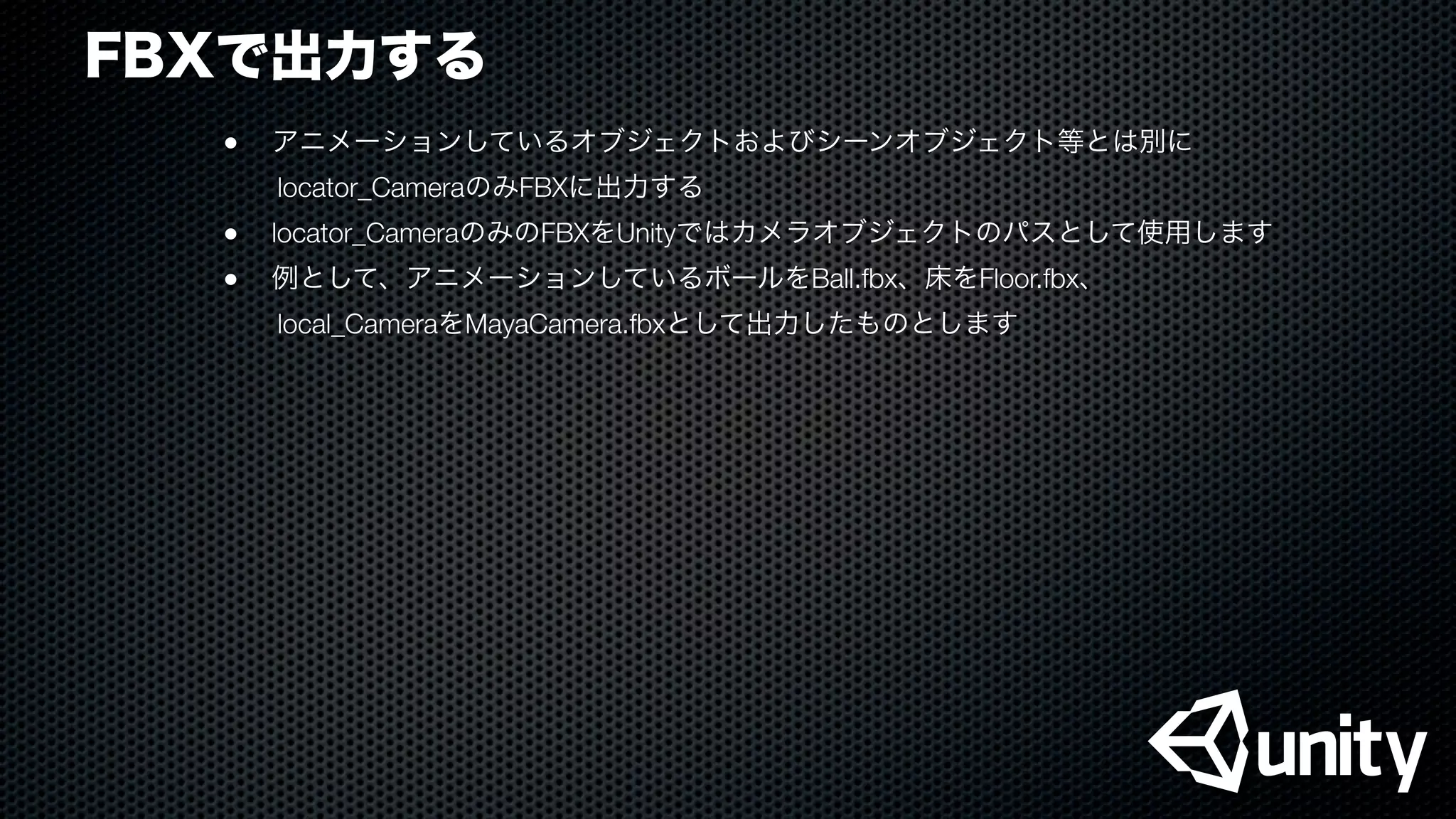 FBXで出力する
●
 アニメーションしているオブジェクトおよびシーンオブジェクト等とは別に
  locator_CameraのみFBXに出力する
●
 locator_CameraのみのFBXをUnityではカメラオブジェクトのパスとして使用します
●
 例として、アニメーションしているボールをBall.fbx、床をFloor.fbx、
  local_CameraをMayaCamera.fbxとして出力したものとします
 