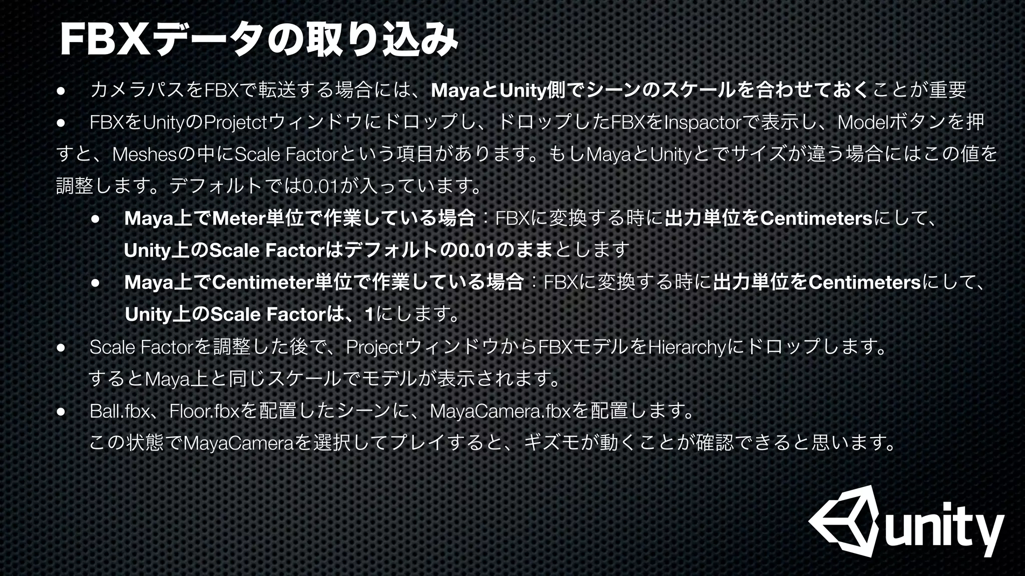 FBXデータの取り込み
●
 カメラパスをFBXで転送する場合には、MayaとUnity側でシーンのスケールを合わせておくことが重要
●
 FBXをUnityのProjetctウィンドウにドロップし、ドロップしたFBXをInspactorで表示し、Modelボタンを押
すと、Meshesの中にScale Factorという項目があります。もしMayaとUnityとでサイズが違う場合にはこの値を
調整します。デフォルトでは0.01が入っています。

 ●
 Maya上でMeter単位で作業している場合：FBXに変換する時に出力単位をCentimetersにして、
    Unity上のScale Factorはデフォルトの0.01のままとします

 ●
 Maya上でCentimeter単位で作業している場合：FBXに変換する時に出力単位をCentimetersにして、
Unity上のScale Factorは、1にします。
●
 Scale Factorを調整した後で、ProjectウィンドウからFBXモデルをHierarchyにドロップします。
するとMaya上と同じスケールでモデルが表示されます。
●
 Ball.fbx、Floor.fbxを配置したシーンに、MayaCamera.fbxを配置します。
この状態でMayaCameraを選択してプレイすると、ギズモが動くことが確認できると思います。
 