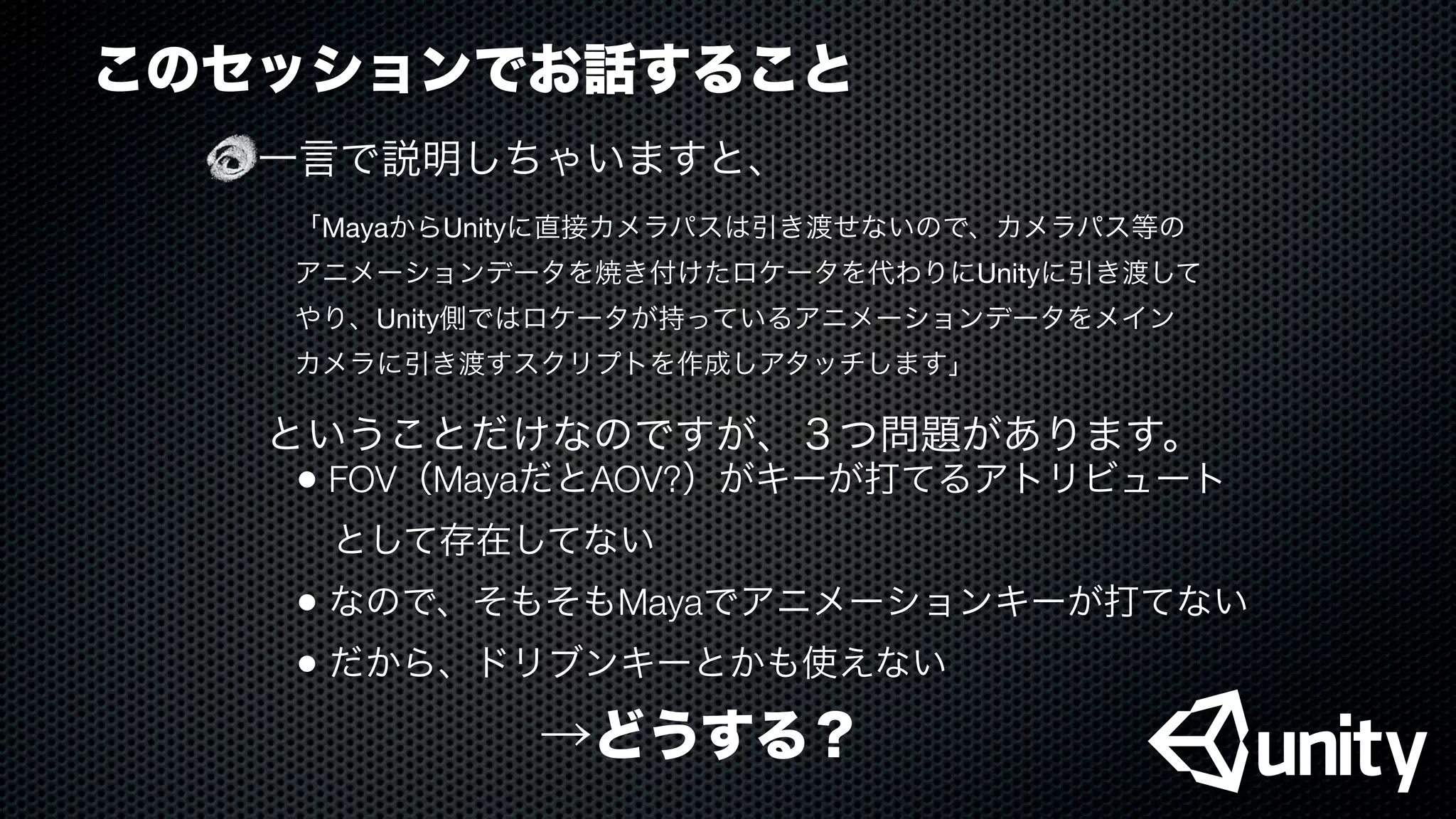 このセッションでお話すること
一言で説明しちゃいますと、
「MayaからUnityに直接カメラパスは引き渡せないので、カメラパス等の
アニメーションデータを焼き付けたロケータを代わりにUnityに引き渡して
やり、Unity側ではロケータが持っているアニメーションデータをメイン
カメラに引き渡すスクリプトを作成しアタッチします」
ということだけなのですが、３つ問題があります。
• FOV（MayaだとAOV?）がキーが打てるアトリビュート
 として存在してない
• なので、そもそもMayaでアニメーションキーが打てない
• だから、ドリブンキーとかも使えない
→どうする？
 