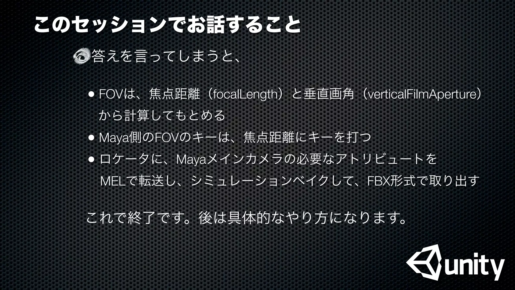 このセッションでお話すること
答えを言ってしまうと、
• FOVは、焦点距離（focalLength）と垂直画角（verticalFilmAperture）
から計算してもとめる
• Maya側のFOVのキーは、焦点距離にキーを打つ
• ロケータに、Mayaメインカメラの必要なアトリビュートを
 MELで転送し、シミュレーションベイクして、FBX形式で取り出す
これで終了です。後は具体的なやり方になります。
 