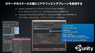 ロケータのスケールX値にニアクリッピングプレーンを転送する
●
 locator_CameraのチャンネルボックスよりScale Xを選択し、
チャンネルボックスのメニューよりEdit>Expressionを選択する
●
 Expression Editorが立ち上がるので、Expressionの欄にScale X用のMELを
コピペする。Scale Xには、ニアクリッププレーンを納める
// ScaleXの処理
// 使用する変数の宣言
ﬂoat $ncp;
// nearClipPlaneを取得
$ncp = `getAttr
Main_CameraShape.nearClipPlane`;
// カメラのscaleXにnearClipPlaneを納める
setAttr locator_Camera.scaleX $ncp;
 