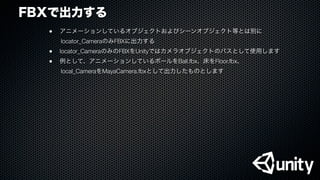 FBXで出力する
●
 アニメーションしているオブジェクトおよびシーンオブジェクト等とは別に
  locator_CameraのみFBXに出力する
●
 locator_CameraのみのFBXをUnityではカメラオブジェクトのパスとして使用します
●
 例として、アニメーションしているボールをBall.fbx、床をFloor.fbx、
  local_CameraをMayaCamera.fbxとして出力したものとします
 