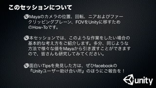 このセッションについて
Mayaのカメラの位置、回転、ニアおよびファー
クリッピングプレーン、FOVをUnityに移すため
のHow-Toです。
本セッションでは、このような作業をしたい場合の
基本的な考え方をご紹介します。多分、同じような
方法で様々な値をMayaから引き渡すことができます
ので、皆さんも研究してみてください。
面白いTipsを発見した方は、ぜひfacebookの
『Unityユーザー助け合い所』のほうにご報告を！
 