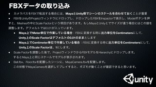 FBXデータの取り込み
●
 カメラパスをFBXで転送する場合には、MayaとUnity側でシーンのスケールを合わせておくことが重要
●
 FBXをUnityのProjetctウィンドウにドロップし、ドロップしたFBXをInspactorで表示し、Modelボタンを押
すと、Meshesの中にScale Factorという項目があります。もしMayaとUnityとでサイズが違う場合にはこの値を
調整します。デフォルトでは0.01が入っています。

 ●
 Maya上でMeter単位で作業している場合：FBXに変換する時に出力単位をCentimetersにして、
    Unity上のScale Factorはデフォルトの0.01のままとします

 ●
 Maya上でCentimeter単位で作業している場合：FBXに変換する時に出力単位をCentimetersにして、
Unity上のScale Factorは、1にします。
●
 Scale Factorを調整した後で、ProjectウィンドウからFBXモデルをHierarchyにドロップします。
するとMaya上と同じスケールでモデルが表示されます。
●
 Ball.fbx、Floor.fbxを配置したシーンに、MayaCamera.fbxを配置します。
この状態でMayaCameraを選択してプレイすると、ギズモが動くことが確認できると思います。
 