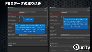 FBXデータの取り込み
デフォルト値 Maya上でCentimeter単位で作業している
場合には、FBXの出力単位をCentimeters
に設定した上で、読み込み時にこちらの
値を１にします
Maya上でMeter単位で作業している場合には、FBX
の出力単位をCentimetersに設定して出力すると、
デフォルト値のままでMaya上のサイズとUnity上の
サイズが一致します。
 