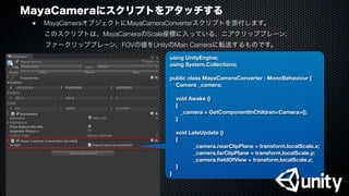 MayaCameraにスクリプトをアタッチする
●
 MayaCameraオブジェクトにMayaCameraConverterスクリプトを添付します。
  このスクリプトは、MayaCameraのScale座標に入っている、ニアクリッププレーン、
ファークリッププレーン、FOVの値をUnityのMain Cameraに転送するものです。
using UnityEngine;
using System.Collections;
public class MayaCameraConverter : MonoBehaviour {
Camera _camera;
void Awake ()
{
_camera = GetComponentInChildren<Camera>();
}
void LateUpdate ()
{
	 	 _camera.nearClipPlane = transform.localScale.x;
	 	 _camera.farClipPlane = transform.localScale.y;
	 	 _camera.ﬁeldOfView = transform.localScale.z;
}
}
 