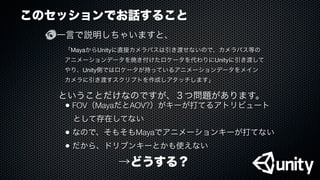 このセッションでお話すること
一言で説明しちゃいますと、
「MayaからUnityに直接カメラパスは引き渡せないので、カメラパス等の
アニメーションデータを焼き付けたロケータを代わりにUnityに引き渡して
やり、Unity側ではロケータが持っているアニメーションデータをメイン
カメラに引き渡すスクリプトを作成しアタッチします」
ということだけなのですが、３つ問題があります。
• FOV（MayaだとAOV?）がキーが打てるアトリビュート
 として存在してない
• なので、そもそもMayaでアニメーションキーが打てない
• だから、ドリブンキーとかも使えない
→どうする？
 