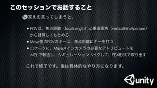 このセッションでお話すること
答えを言ってしまうと、
• FOVは、焦点距離（focalLength）と垂直画角（verticalFilmAperture）
から計算してもとめる
• Maya側のFOVのキーは、焦点距離にキーを打つ
• ロケータに、Mayaメインカメラの必要なアトリビュートを
 MELで転送し、シミュレーションベイクして、FBX形式で取り出す
これで終了です。後は具体的なやり方になります。
 